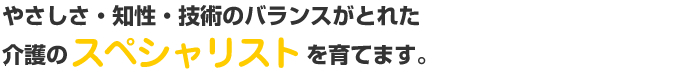 やさしさ・知性・技術のバランスがとれた介護のスペシャリストを育てます。